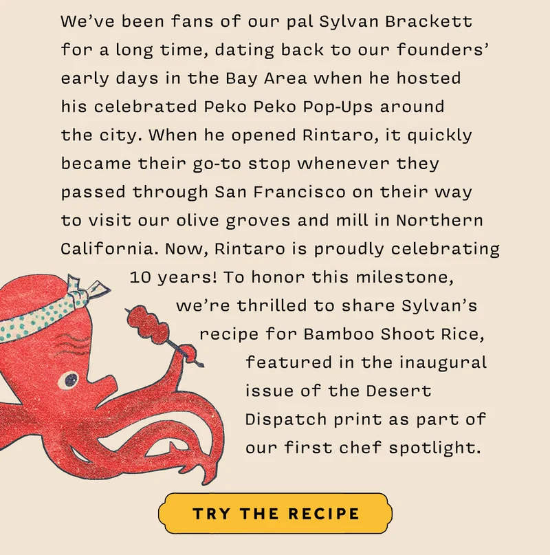 We’ve been fans of our pal Sylvan Brackett for a long time, dating back to our founders’ early days in the Bay Area when he hosted his celebrated Peko Peko Pop-Ups around the city. When he opened Rintaro, it quickly became their go-to stop whenever they passed through San Francisco on their way to visit our olive groves and mill in Northern California. Now, Rintaro is proudly celebrating 10 years! To honor this milestone, we’re thrilled to share Sylvan’s recipe for Bamboo Shoot Rice, featured in the inaugural issue of the Desert Dispatch print as part of our first chef spotlight.  TRY THE RECIPE