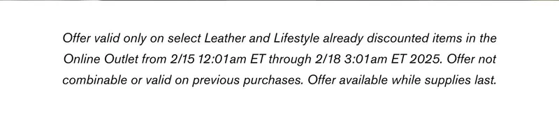 Offer valid only on select Leather and Lifestyle already discounted items in the Online Outlet from 2/15 12:01am ET through 2/18 3:01am ET 2025. Offer not combinable or valid on previous purchases. Offer available while supplies last.