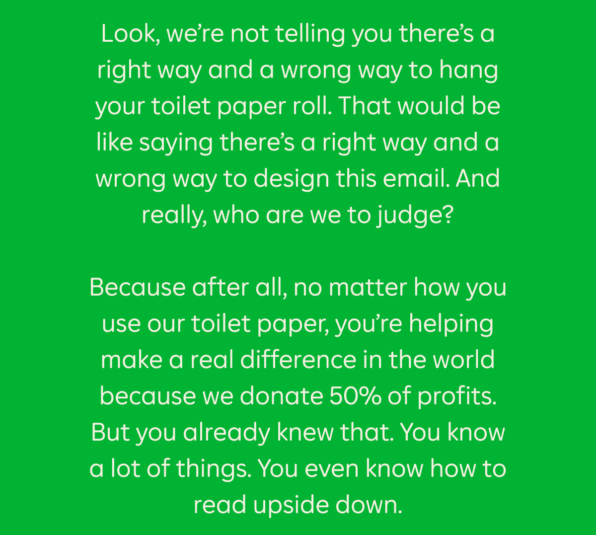 Look, we’re not telling you there’s a right way and a wrong way to hang your toilet paper roll. That would be like saying there’s a right way and a wrong way to design this email. And really, who are we to judge? Because after all, no matter how you use our toilet paper, you’re helping make a real difference in the world because we donate 50% of profits. But you already knew that. You know a lot of things. You even know how to read upside down.