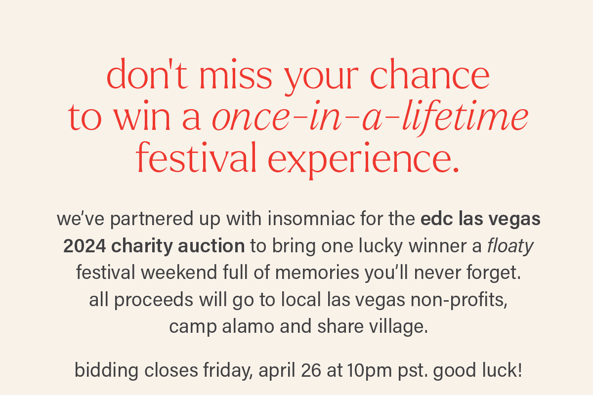 DON'T MISS YOUR CHANCE TO WIN A ONCE-IN-A-LIFETIME FESTIVAL EXPERIENCE. we've partnered up with insomniac for the edc las vegas 2024 charity auction to bring one lucky winner a floaty festival weekend full of memories you'll never forget. all proceeds will go to local las vegas non-profits, camp alamo and share village. bidding closes friday, april 26 at 10pm pst. good luck!