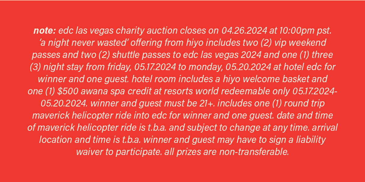 note: edc las vegas charity auction closes on 04.26.2024 at 10:00pm pst. 'a night never wasted' offering from hiyo includes two (2) vip weekend passes and two (2) shuttle passes to edc las vegas and one (1) three (3) night stay from friday, 05.17.2024 to monday, 05.20, 2024 at hotel edc for winner and one guest. hotel room includes a hiyo welcome basket and one (1) $500 awana spa credit at resorts world redeemable only 05.17.2024-05.20.2024. winner and guest must be 21+. includes one (1) round trip maverick helicopter ride into edc for winner and one guest. date and time of maverick helicopter ride is t.b.a. and subject to change at any time. arrival location and time is t.b.a. winner and guest may have to sign a liability waiver to participate. all prizes are non-refundable.