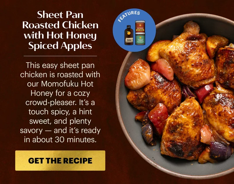 Header: Sheet Pan Roasted Chicken with Hot Honey Spiced Apples Sub-header: This easy sheet pan chicken is roasted with our Momofuku Hot Honey for a cozy crowd-pleaser. It’s a touch spicy, a hint sweet, and plenty savory — and it’s ready in about 30 minutes. CTA: GET THE RECIPE  Icon: Features: Hot Honey, Soy Sauce, Tingly Seasoned Salt
