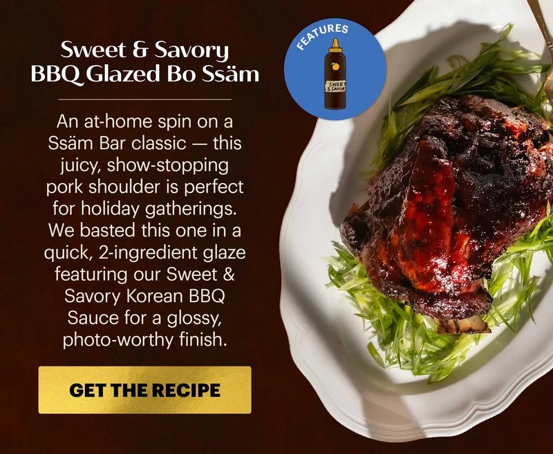 Header: Sweet & Savory BBQ Glazed Bo Ssäm  Sub-header: An at-home spin on a Ssäm Bar classic — this juicy, show-stopping pork shoulder is perfect for holiday gatherings. We basted this one in a quick, 2-ingredient glaze featuring our Sweet & Savory Korean BBQ Sauce for a glossy, photo-worthy finish.  CTA: GET THE RECIPE  Icon: Features: Sweet & Savory Korean BBQ Sauce