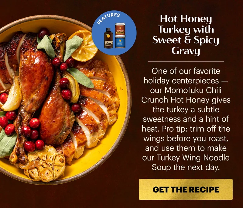Header: Hot Honey Turkey with Sweet & Spicy Gravy Sub-header: One of our favorite holiday centerpieces — our Momofuku Chili Crunch Hot Honey gives the turkey a subtle sweetness and a hint of heat. Pro tip: trim off the wings before you roast, and use them to make our Turkey Wing Noodle Soup the next day. CTA: GET THE RECIPE  Icon: Features: Hot Honey Chili Crunch, Savory Seasoned Salt, Soy Sauce