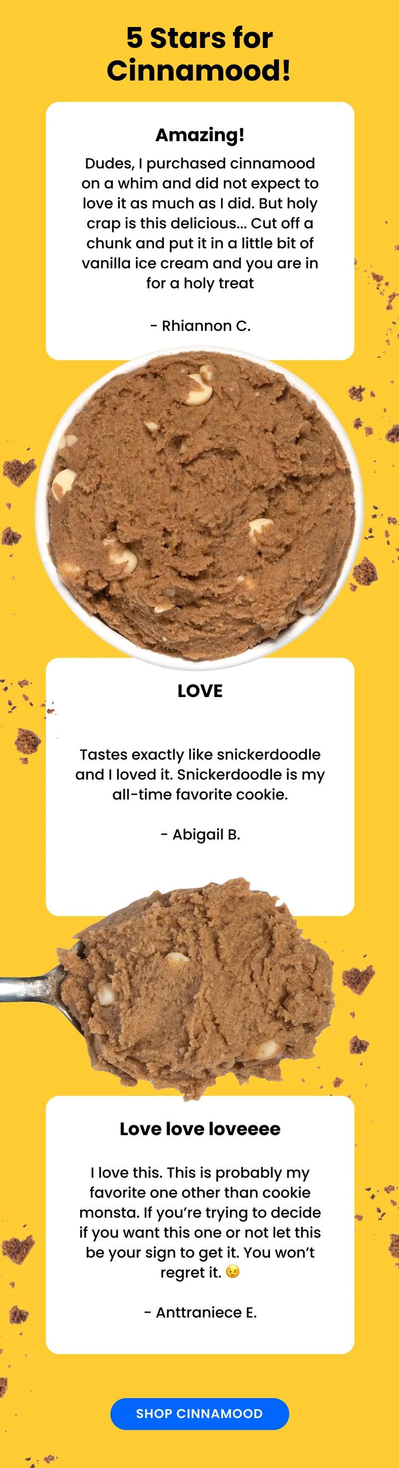 our ultimate mood-booster, Cinnamood takes the classic snickerdoodle cookie to the next level. Cinnamon dough with white chocolate chips, this one's perfect right out of the cup, but if you bake it, you get the added bonus of that cinnamon smell throughout your house!