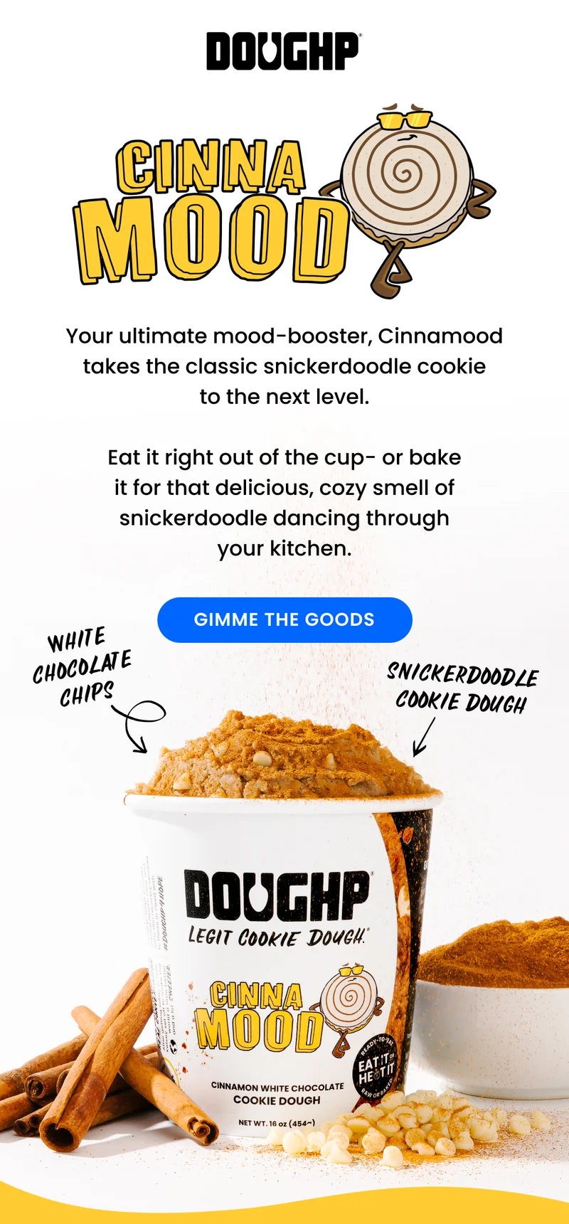 our ultimate mood-booster, Cinnamood takes the classic snickerdoodle cookie to the next level. Cinnamon dough with white chocolate chips, this one's perfect right out of the cup, but if you bake it, you get the added bonus of that cinnamon smell throughout your house!