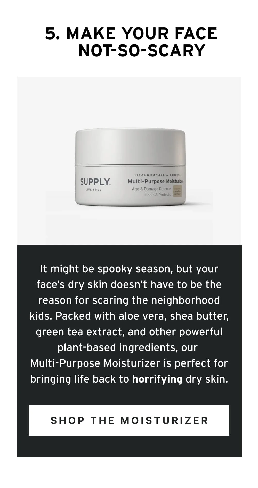 5. Make Your Face Not-So-Scary  It might be spooky season, but your face’s dry skin doesn’t have to be the reason for scaring the neighborhood kids. Packed with aloe vera, shea butter, green tea extract, and other powerful plant-based ingredients, our Multi-Purpose Moisturizer is perfect for bringing life back to horrifying dry skin.  [ Shop the Moisturizer ]