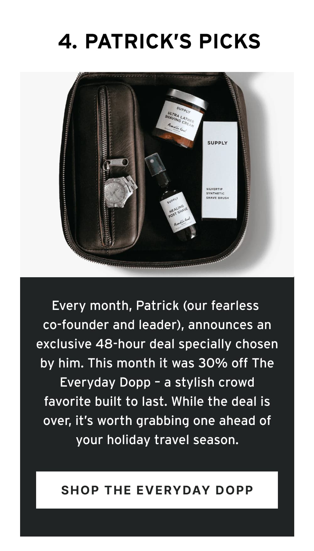 4. Patrick’s Picks  Every month, Patrick (our fearless co-founder and leader), announces an exclusive 48-hour deal specially chosen by him. This month it was 30% off The Everyday Dopp – a stylish crowd favorite built to last. While the deal is over, it’s worth grabbing one ahead of your holiday travel season.   [ Shop The Everday Dopp ]