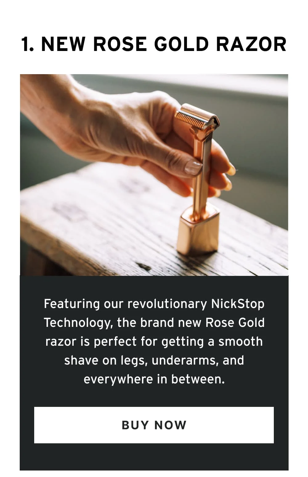 1. Rose Gold Razor  Move over guys, this one’s designed especially for the ladies. Featuring our revolutionary NickStop Technology, the brand new Rose Gold razor is perfect for getting a smooth shave on legs, underarms, and everywhere in between.  [ Buy Now ]
