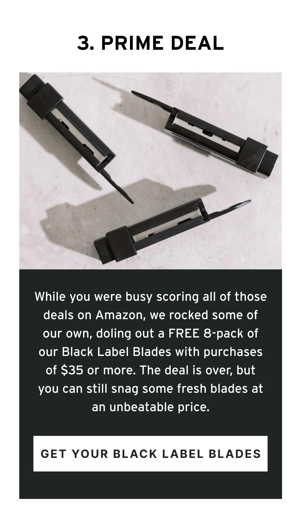 3. Prime Deal  While you were busy scoring all of those deals on Amazon, we rocked some of our own, doling out a FREE 8-pack of our Black Label Blades with purchases of $35 or more. The deal is over, but you can still snag some fresh blades at an unbeatable price.  [ Get Your Black Label Blades ]
