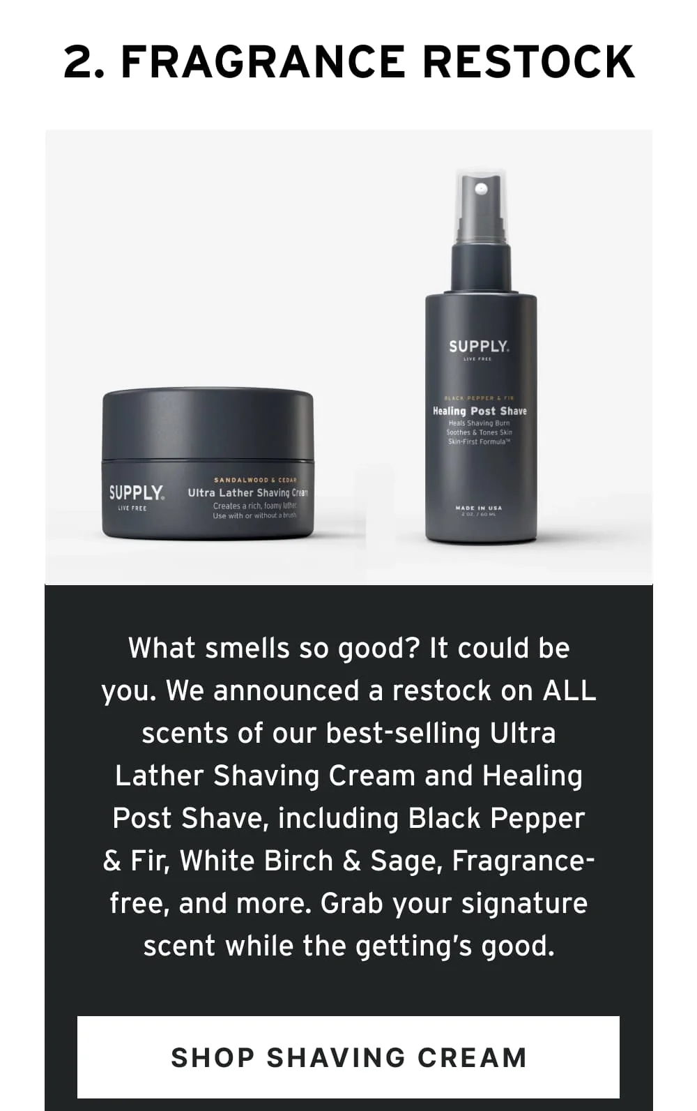 2. Fragrance Restock  What smells so good? It could be you. We announced a restock on ALL scents of our best-selling Ultra Lather Shaving Cream and Healing Post Shave, including Black Pepper & Fir, White Birch & Sage, Fragrance-free, and more. Grab your signature scent while the getting’s good.  [ Shop Shaving Cream ]