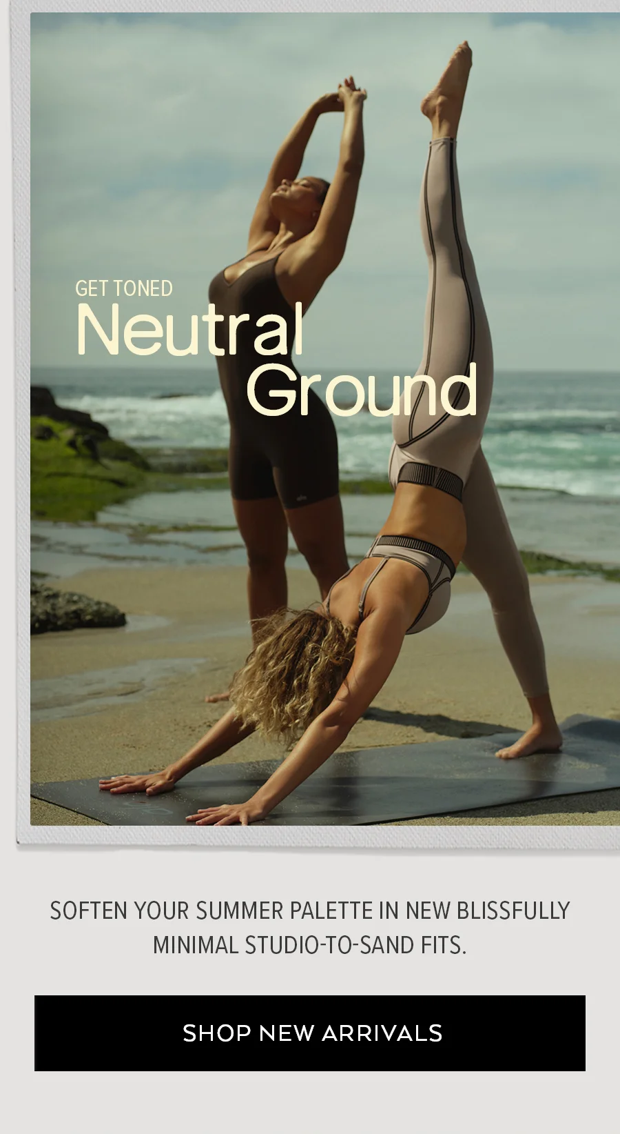 GET TONED NEUTRAL GROUND SOFTEN YOUR SUMMER PALETTE IN NEW BLISSFULLY MINIMAL STUDIO-TO-SAND FITS. SHOP NEW ARRIVALS