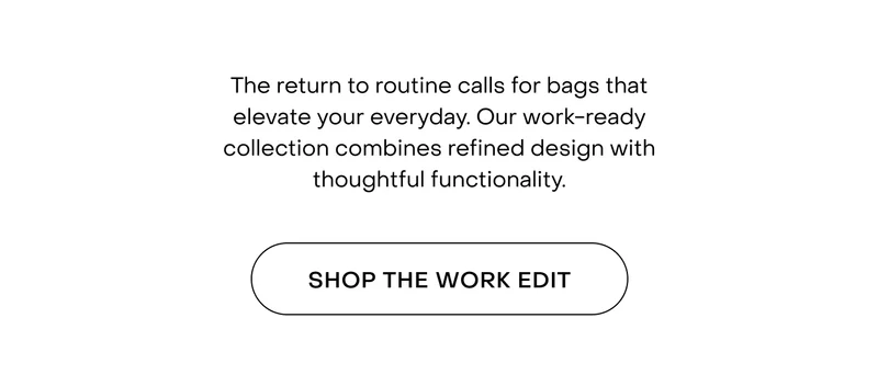 The return to routine calls for bags that elevate your everyday. Our work-ready collection combines refined design with thoughtful functionality.