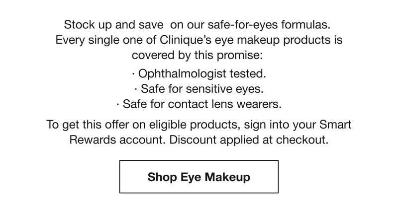 Stock up and save  on our safe-for-eyes formulas. Every single one of Clinique’s eye makeup products is covered by this promise: | Ophthalmologist tested. | Safe for sensitive eyes. | Safe for contact lens wearers. To get this offer on eligible products, sign into your Smart Rewards account. Discount applied at checkout. | Shop Eye Makeup
