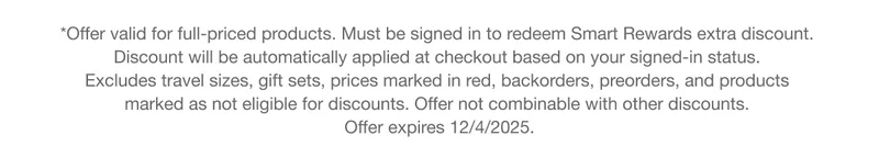 *Offer valid for full-priced products. Must be signed in to redeem Smart Rewards extra discount. Discount will be automatically applied at checkout based on your signed-in status. Excludes travel sizes, gift sets, prices marked in red, backorders, preorders, and products marked as not eligible for discounts. Offer not combinable with other discounts. Offer expires 12/4/2025.
