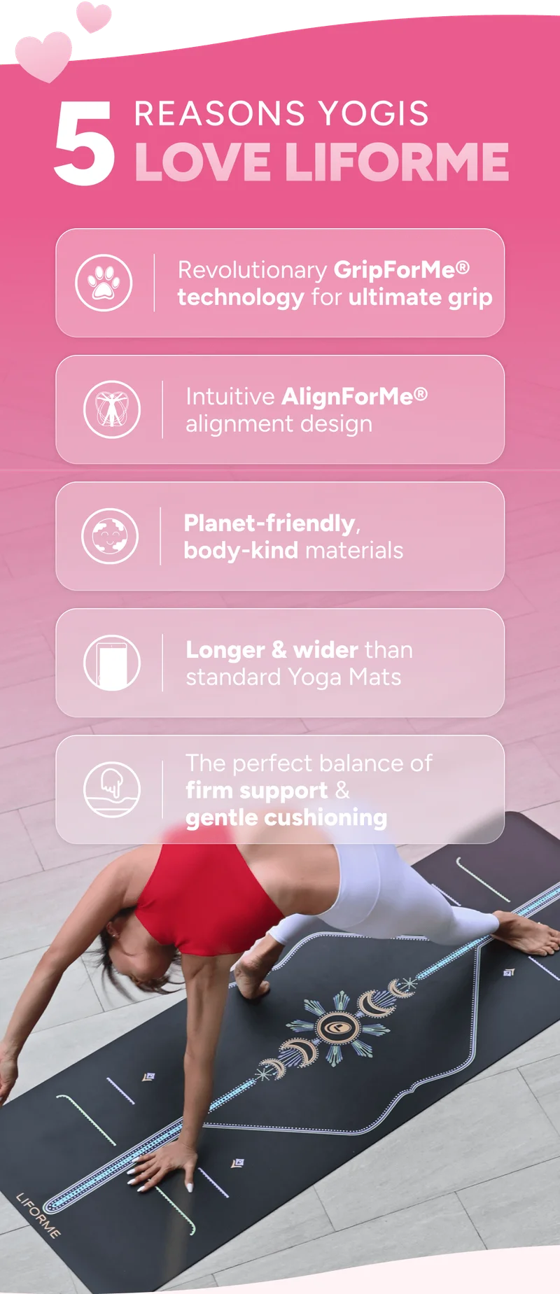 5 reasons why yogis love Liforme: Revolutionary GripForMe®  super-grippy top surface Intuitive AlignForMe® alignment guidance Planet-friendly, body-kind materials Longer & wider than standard Yoga Mats The perfect balance of  firm support  & gentle cushioning