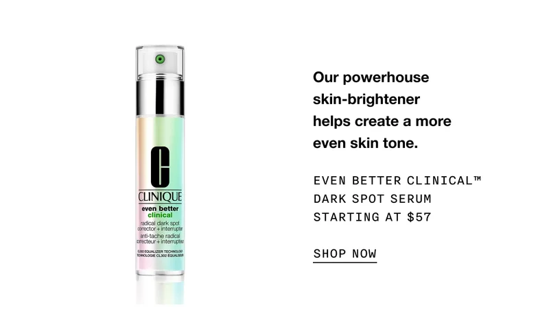 Our powerhouse skin-brightener helps create a more even skin tone. EVEN BETTER CLINICAL TM DARK SPOT SERUM STARTING AT $57 SHOP NOW