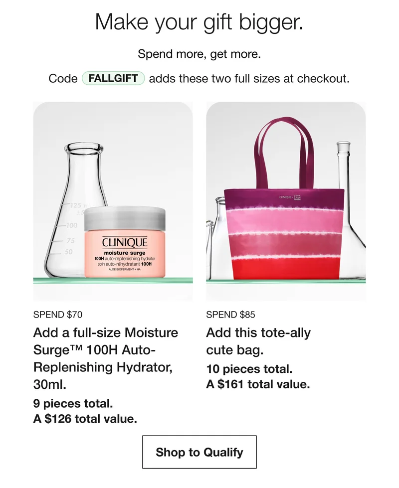 Make your gift bigger. | Spend more, get more. | Code discount code | adds these two full sizes at checkout. Spend $70 | Add a full-size Moisture Surge™ 100H Auto-Replenishing Hydrator, 30ml. | 9 pieces total.  A $126 total value. | Spend $85 | Add this tote-ally cute bag. | 10 pieces total. A $161 total value. | Shop to Qualify