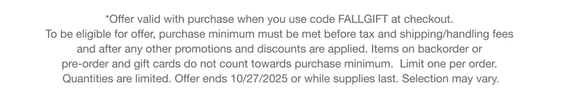 *Offer valid with qualifying purchase. To be eligible for offer, purchase minimum must be met before tax and shipping/handling fees and after any other promotions and discounts are applied. Items on backorder or pre-order and gift cards do not count towards purchase minimum. Limit one per order. Quantities are limited. Offer ends 10/27/2025 or while supplies last. Selection may vary.