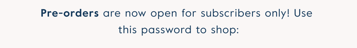 Pre-orders are now open for subscribers only! Use  this password to shop: