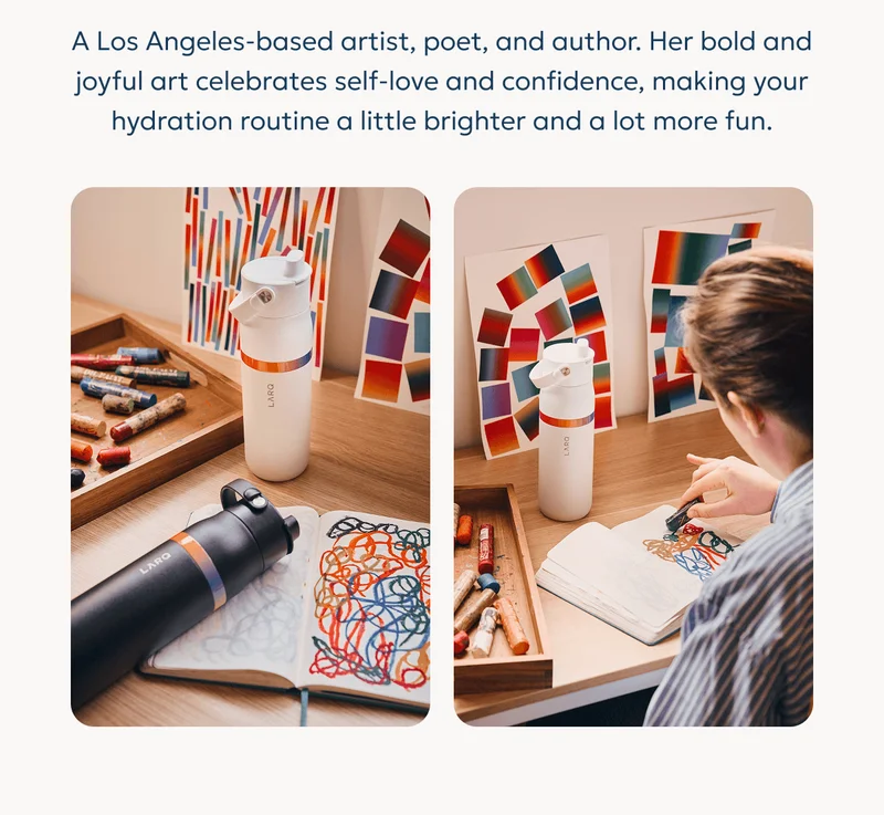 A Los Angeles-based artist, poet, and author. Her bold and joyful art celebrates self-love and confidence, making your hydration routine a little brighter and a lot more fun.