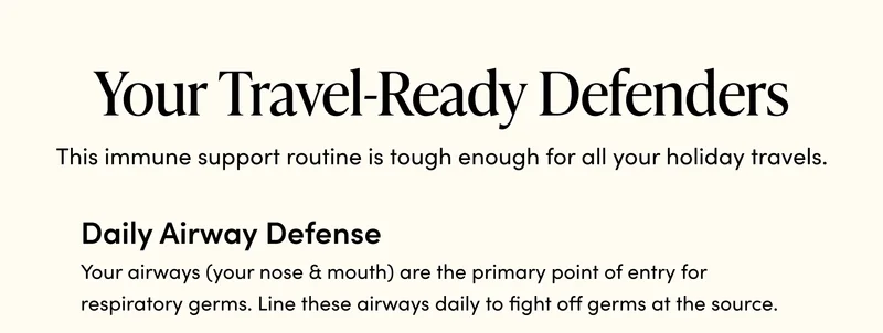 Your Travel-Ready Defenders      This immune support routine is tough enough for all your holiday travels.    ☑️ Daily Airway Defense    Your airways (your nose & mouth) are the primary point of entry for respiratory germs. Line these airways daily to fight off germs at the source.