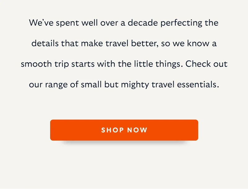 We’ve spent well over a decade perfecting the details that make travel better, so we know a smooth trip starts with the little things. Check out our range of small but mighty travel essentials.