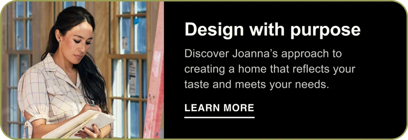 Design with purpose. Discover Joanna’s approach to creating a home that reflects your taste and meets your needs. Learn More
