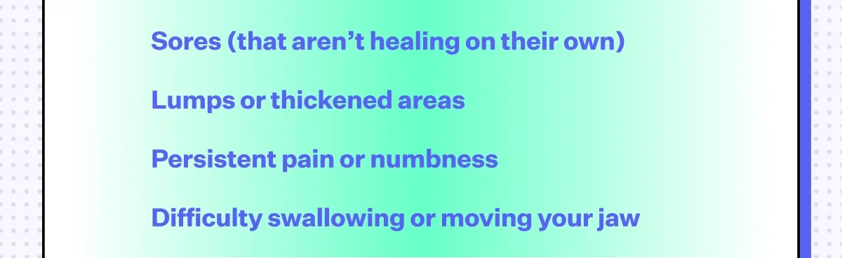Sores (that aren’t healing on their own), Lumps or thickened areas, Persistent pain or numbness, Difficulty swallowing or moving your jaw.