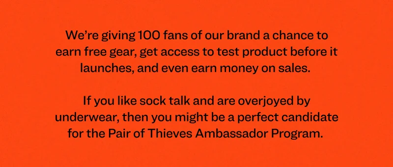 We’re giving 100 fans of our brand a chance to earn free gear, get access to test product before it launches, and even earn money on sales.&nbsp;  If you like sock talk and are overjoyed by underwear, then you might be a perfect candidate for the Pair of Thieves Ambassador Program.