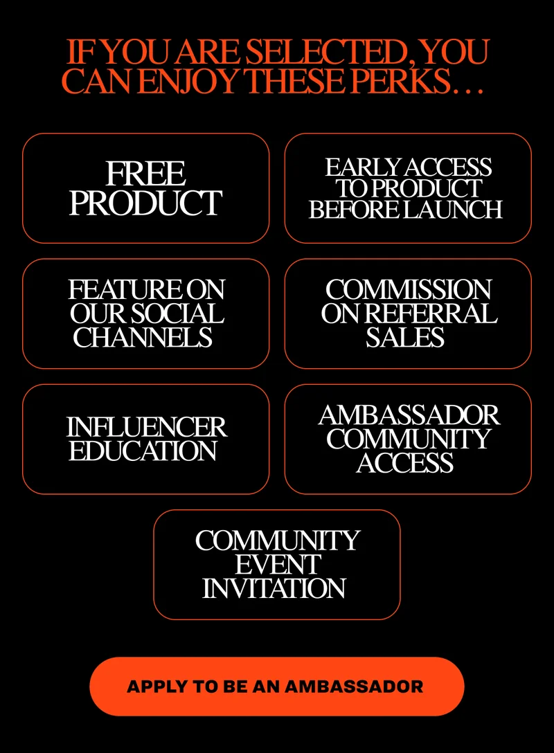 If you are selected, you can enjoy these perks…&nbsp; Free product Early access to product before launch&nbsp; Feature on our social channels&nbsp; Commission on referral sales&nbsp; Influencer education&nbsp; Ambassador community access&nbsp; Community event invitation&nbsp; Apply to Be an Ambassador