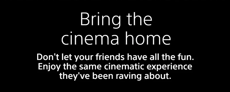 Bring the cinema home | Don't let your friends have all the fun. Enjoy the same cinematic experience they've been raving about