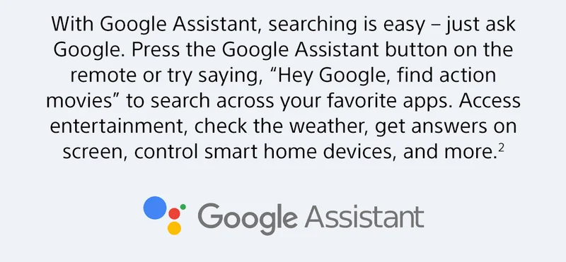 With Google Assistant, searching is easy-just ask Google. Press the Google Assistant button on the remote or try saying, "Hey Google, find action movies" to search across your favorite apps. Access entertainment, check the weath, get answers on screen, control smart home devices, and more.²
