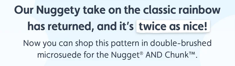 Our Nuggety take on the classic rainbow has returned, and it’s twice as nice! Now you can shop this pattern in double-brushed microsuede for the Nugget® AND Chunk™.