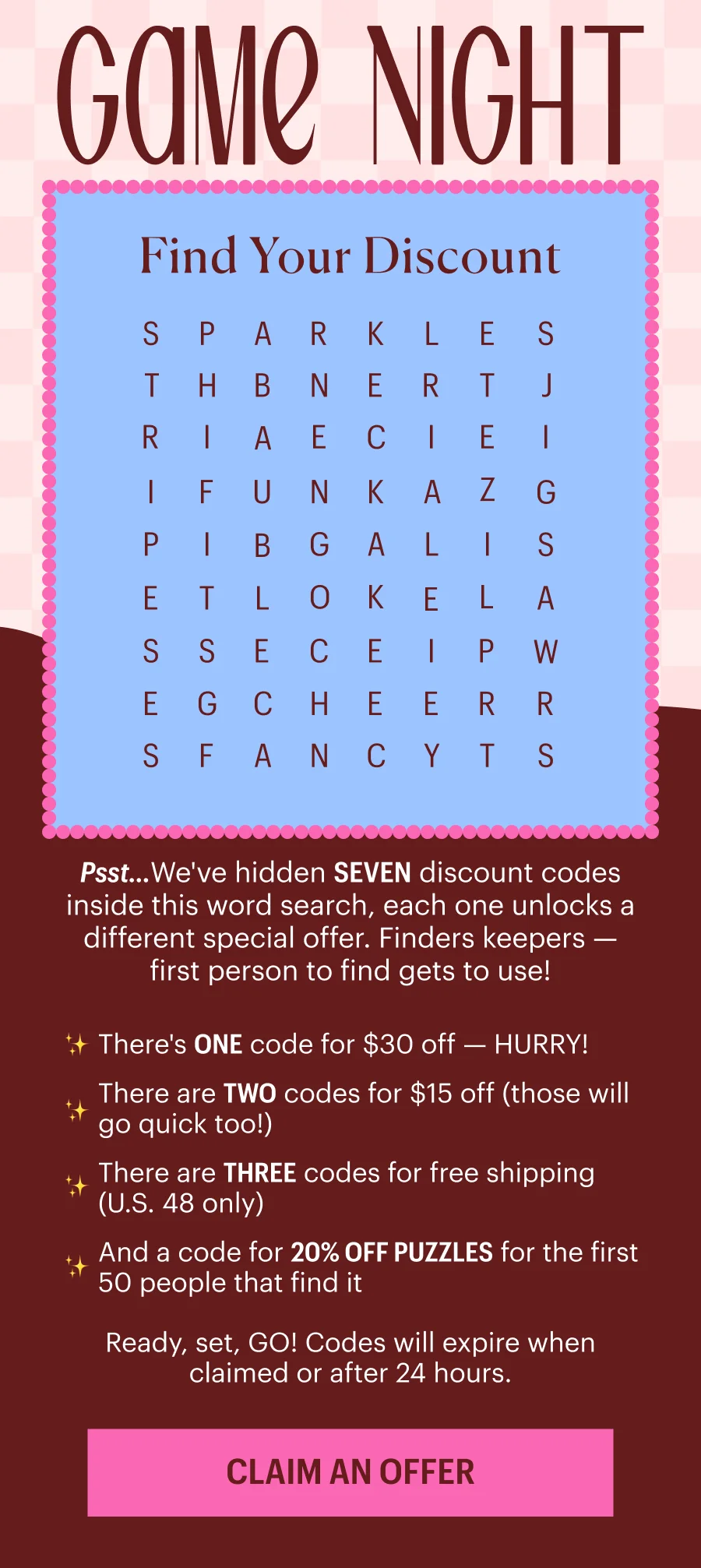 Game Night - Find Your Discount in this Word Search - For those that need assistance reading this word search, please contact hello at pieceworkpuzzles.com. Psst...We've hidden SEVEN discount codes inside this word search, each one unlocks a different special offer. Finders keepers — first person to find gets to use! There's ONE code for $30 off — HURRY! There are TWO codes for $15 off (those will go quick too!) There are THREE codes for free shipping (U.S. 48 only) And a code for 20% OFF PUZZLES for the first 50 people that find it. Ready, set, GO! Codes will expire when claimed or after 24 hours.