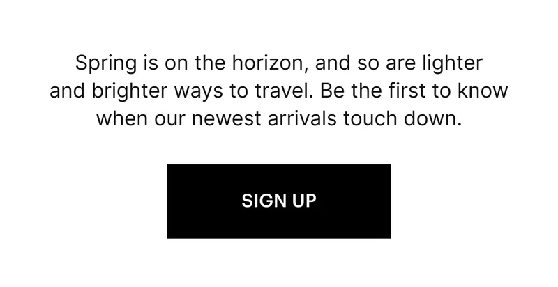 Spring is on the horizon, and so are lighter and brighter ways to travel. Be the first to know when our newest arrivals touch down. SIGN UP
