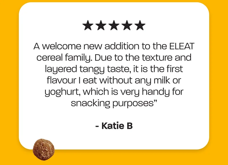 “A welcome new addition to the ELEAT cereal family. Due to the texture and layered tangy taste, it is the first flavour I eat without any milk or yoghurt, which is very handy for snacking purposes” - Katie B