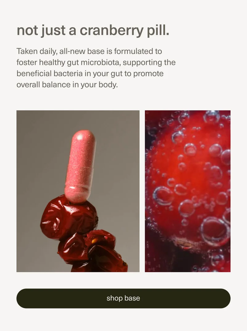 not just a cranberry pill. | Taken daily, all-new base is formulated to foster healthy gut microbiota, supporting the beneficial bacteria in your gut to promote overall balance in your body. | [ shop base ]