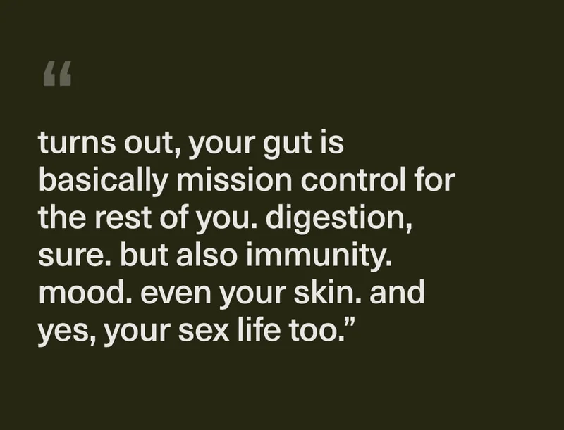 "turns out, your gut is basically mission control for the rest of you. digestion, sure. but also immunity. mood. even your skin. and yes, your sex life too."