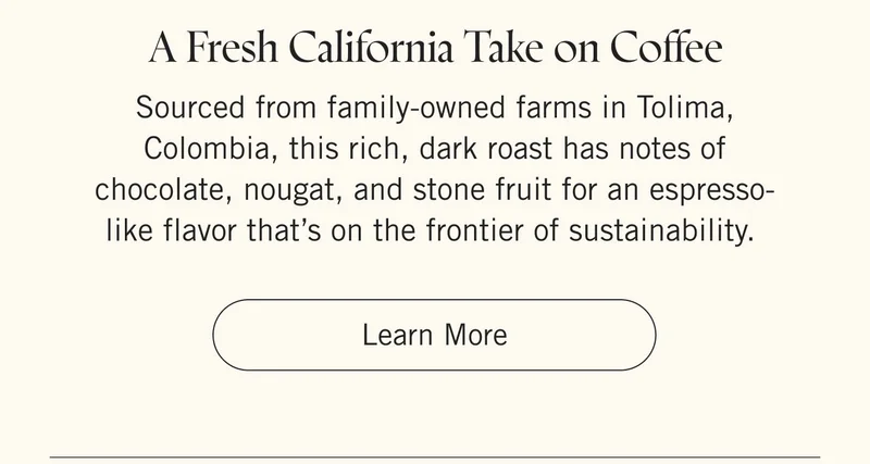 A Fresh California Take on Coffee Sourced from family-owned farms in Tolima, Colombia, this rich, dark roast has notes of chocolate, nougat, and stone fruit for an espresso-like flavor that’s on the frontier of sustainability. Learn More.