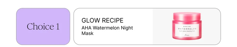 Choice 1: GLOW RECIPE AHA Watermelon Night Mask Choice 1: GLOW RECIPE AHA Watermelon Night Mask