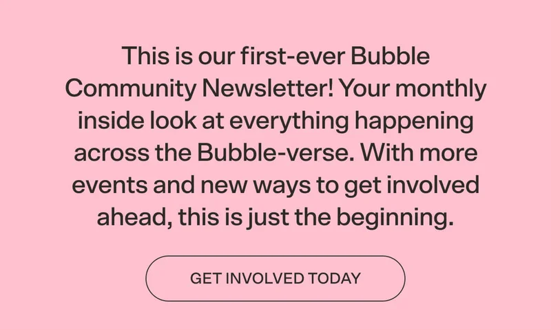 FROM OUR COMMUNITY TEAM:  This is our first-ever Bubble Community Newsletter! Your monthly inside look at everything happening across the Bubble-verse. With more events and new ways to get involved ahead, this is just the beginning. CTA 2: GET INVOLVED TODAY
