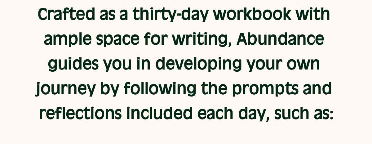 Crafted as a thirty-day workbook with ample space for writing, Abundance guides you in developing your own journey by following the prompts and reflections included each day, such as: