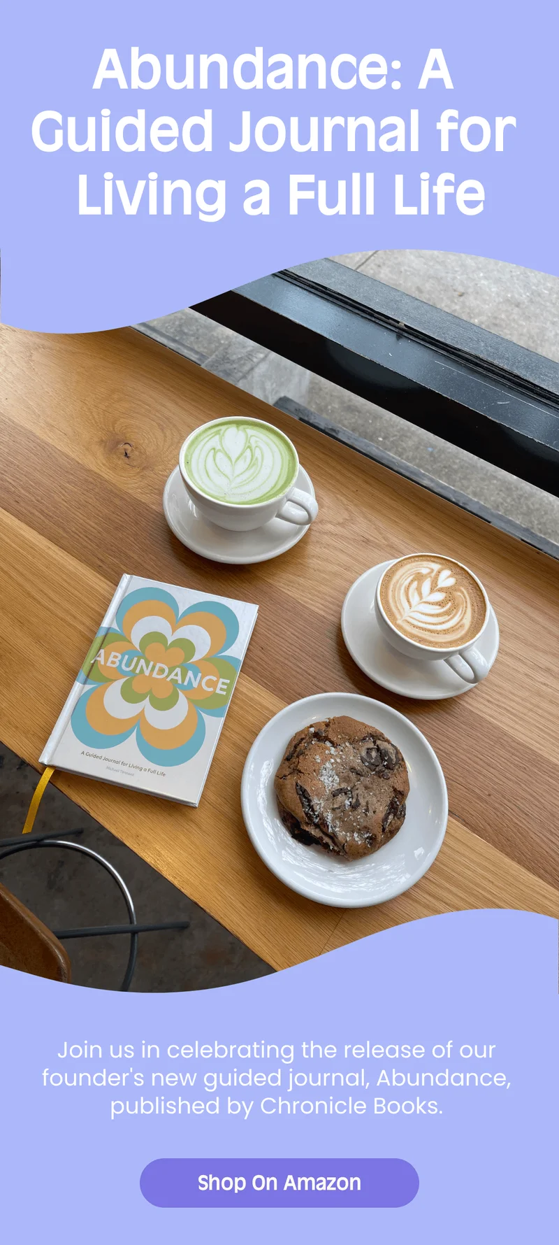 Abundance: A Guided Journal for Living a Full Life Join us in celebrating the release of our founders new guided journal, Abundance, published by Chronicle Books. Shop On Amazon