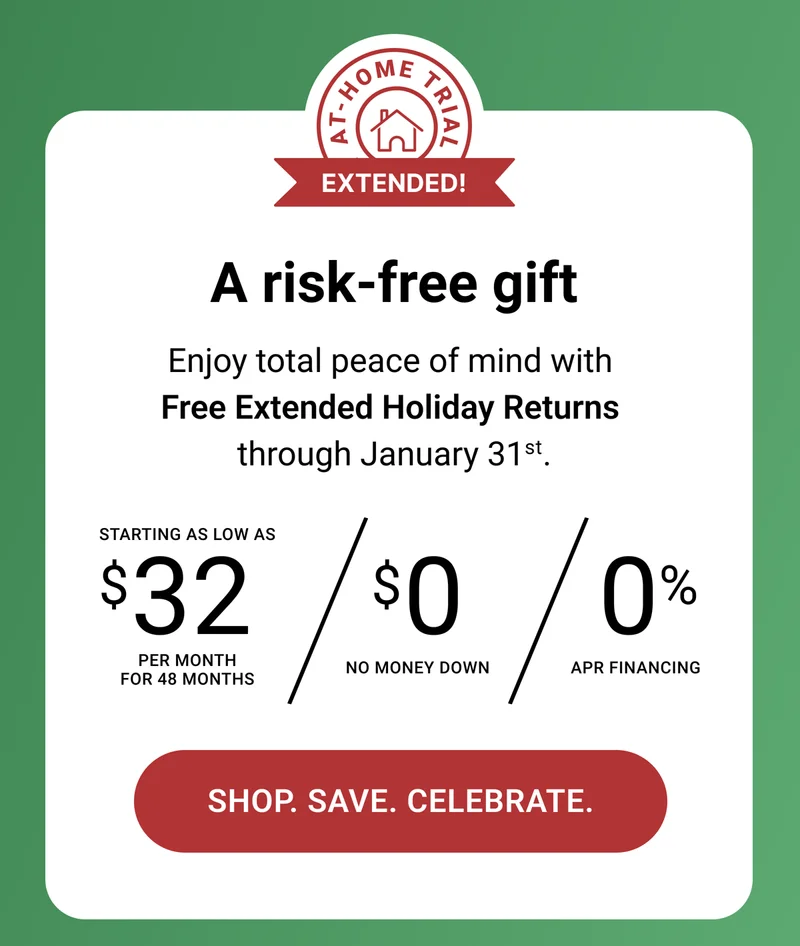 A risk-free gift. Enjoy total peace of mind with Free Extended Holiday Returns through January 31st. Starting as low as $32 per month for 48 months. $0 no money down. 0% APR Financing. Shop. Save. Celebrate.