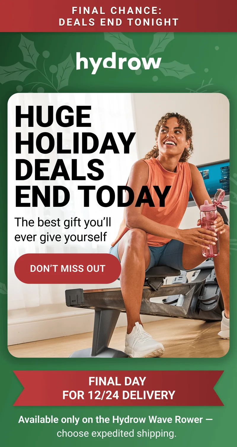 Final Chance: Deals End Tonight. Huge Holiday Deals End Today. The best gift you'll ever give yourself. Don't miss out. Final Day for 12/24 delivery. Available only on the Hydrow Wave Rower - choose expedited shipping.