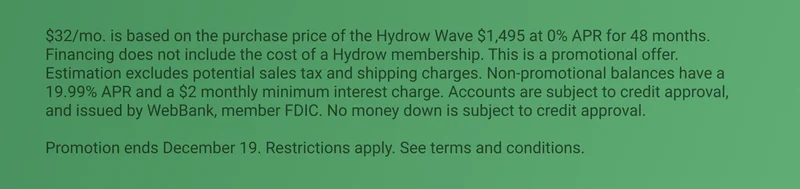 $32/mo. is based on the purchase price of the Hydrow Wave $1,495 at 0% APR for 48 months. Financing does not include the cost of a Hydrow membership. This is a promotional offer. Estimation excludes potential sales tax and shipping charges. Non-promotional balances have a 19.99% APR and a $2 monthly minimum interest charge. Accounts are subject to credit approval, and issued by WebBank, member FDIC. No money down is subject to credit approval.  Promotion ends December 19. Restrictions apply. See terms and conditions.
