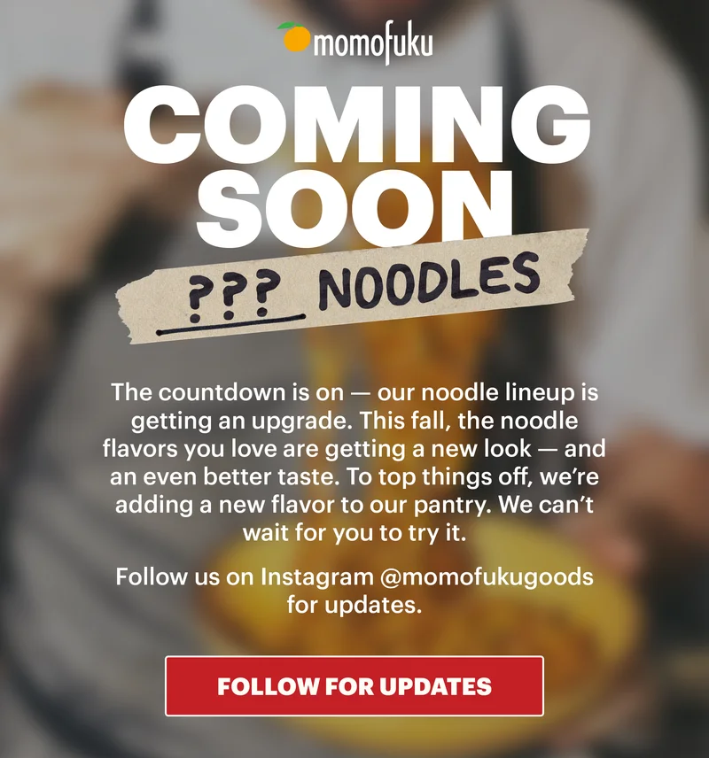 Header: Coming Soon: ??? Noodles  Sub-header: The countdown is on — our noodle lineup is getting an upgrade. This fall, the noodle flavors you love are getting a new look — and an even better taste. To top things off, we’re adding a new flavor to our pantry. We can’t wait for you to try it.   Follow us on Instagram @momofukugoods for updates.   CTA: FOLLOW FOR UPDATES