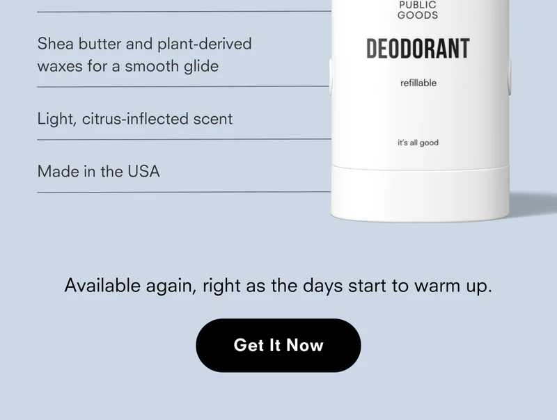 Shea butter and plant-derived waxes for a smooth glide Light, citrus-inflected scent Made in the USA PUBLIC GOODS DEODORANT refillable it's all good Available again, right as the days start to warm up. Get It Now