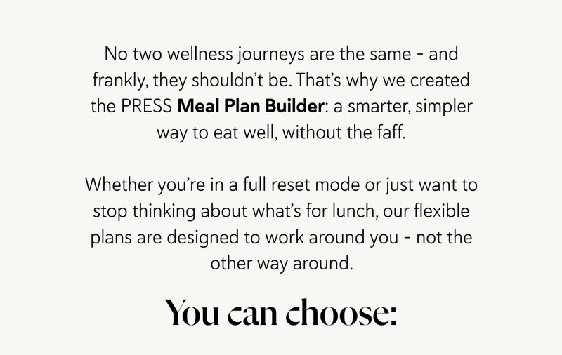 No two wellness journeys are the same – and frankly, they shouldn’t be. That’s why we created the PRESS Meal Plan Builder: a smarter, simpler way to eat well, without the faff. Whether you’re in a full reset mode or just want to stop thinking about what’s for lunch, our flexible plans are designed to work around you – not the other way around. You can choose: